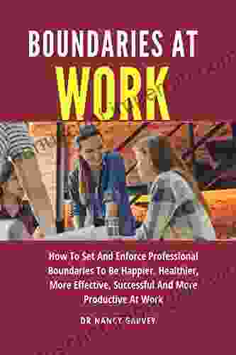 Boundaries At Work: How To Set And Enforce Professional Boundaries To Be Happier Healthier More Effective Successful And More Productive At Work