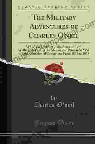 The Military Adventures Of Charles O Neil Who Was A Soldier In The Army Of Lord Wellington During The Memorable Peninsular War And The Continental Campaigns From 1811 To 1815